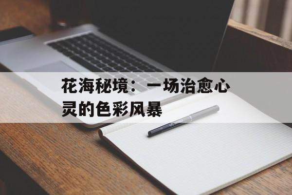 花海秘境：一场治愈心灵的色彩风暴-第1张图片-