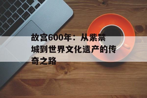 故宫600年：从紫禁城到世界文化遗产的传奇之路-第1张图片-