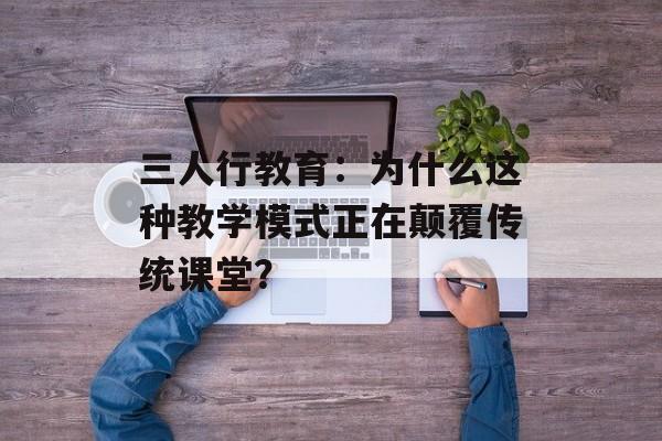 三人行教育：为什么这种教学模式正在颠覆传统课堂？-第1张图片-