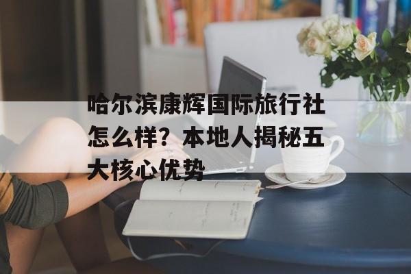 哈尔滨康辉国际旅行社怎么样？本地人揭秘五大核心优势-第1张图片-