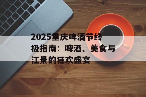 2025重庆啤酒节终极指南：啤酒、美食与江景的狂欢盛宴-第1张图片-