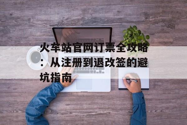 火车站官网订票全攻略：从注册到退改签的避坑指南-第1张图片-