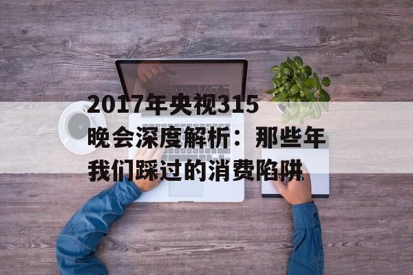 2017年央视315晚会深度解析：那些年我们踩过的消费陷阱-第1张图片-