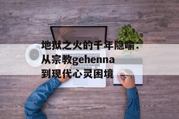 地狱之火的千年隐喻:从宗教gehenna到现代心灵困境-第1张图片- 地狱之火的千年隐喻:从宗教gehenna到现代心灵困境-第1张图片-