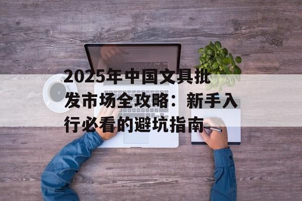2025年中国文具批发市场全攻略：新手入行必看的避坑指南-第1张图片-