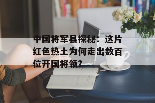 中国将军县探秘:这片红色热土为何走出数百位开国将领?-第1张图片- 中国将军县探秘:这片红色热土为何走出数百位开国将领?-第1张图片-