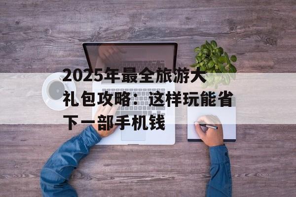 2025年最全旅游大礼包攻略：这样玩能省下一部手机钱-第1张图片-