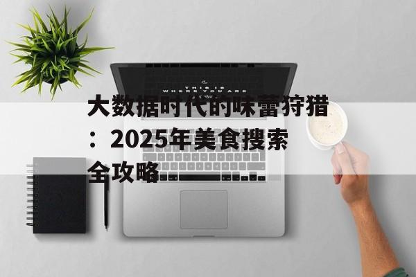 大数据时代的味蕾狩猎：2025年美食搜索全攻略-第1张图片-