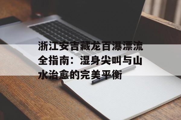 浙江安吉藏龙百瀑漂流全指南：湿身尖叫与山水治愈的完美平衡-第1张图片-