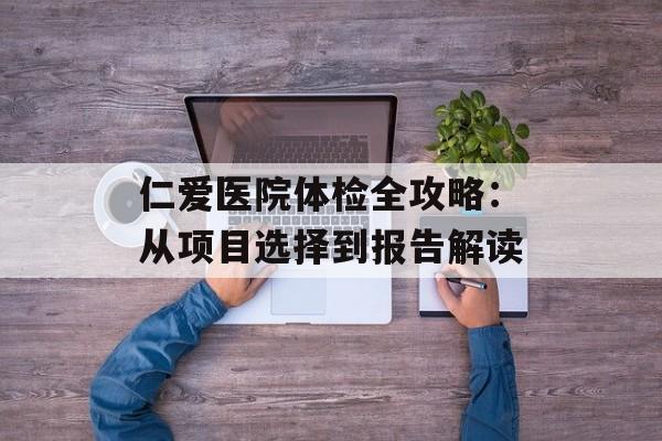 仁爱医院体检全攻略：从项目选择到报告解读-第1张图片-