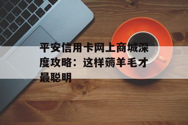平安信用卡网上商城深度攻略：这样薅羊毛才最聪明-第1张图片-