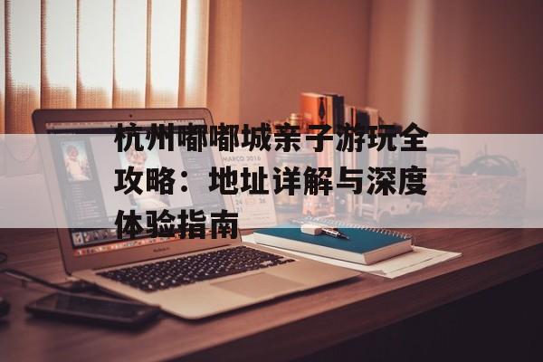 杭州嘟嘟城亲子游玩全攻略:地址详解与深度体验指南-第1张图片- 杭州嘟嘟城亲子游玩全攻略:地址详解与深度体验指南-第1张图片-