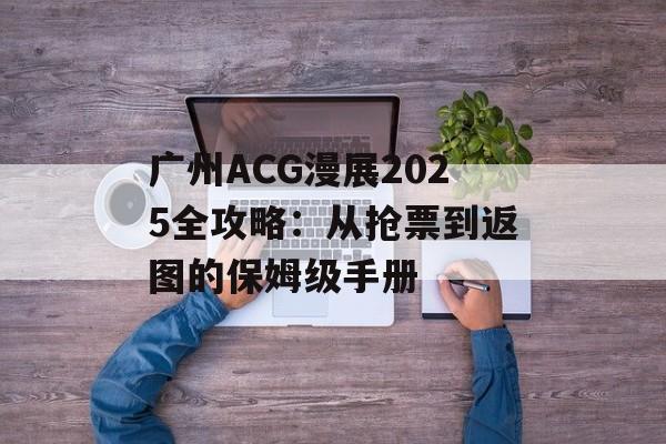 广州ACG漫展2025全攻略：从抢票到返图的保姆级手册-第1张图片-