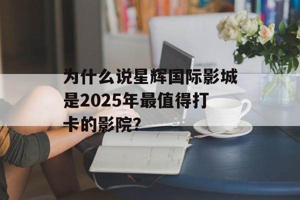 为什么说星辉国际影城是2025年最值得打卡的影院？-第1张图片-