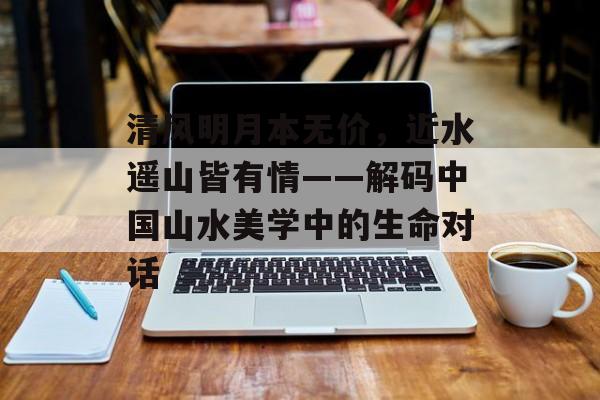 清风明月本无价，近水遥山皆有情——解码中国山水美学中的生命对话-第1张图片-