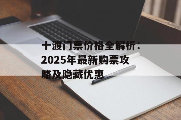 十渡门票价格全解析:2025年最新购票攻略及隐藏优惠-第1张图片- 十渡门票价格全解析:2025年最新购票攻略及隐藏优惠-第1张图片-