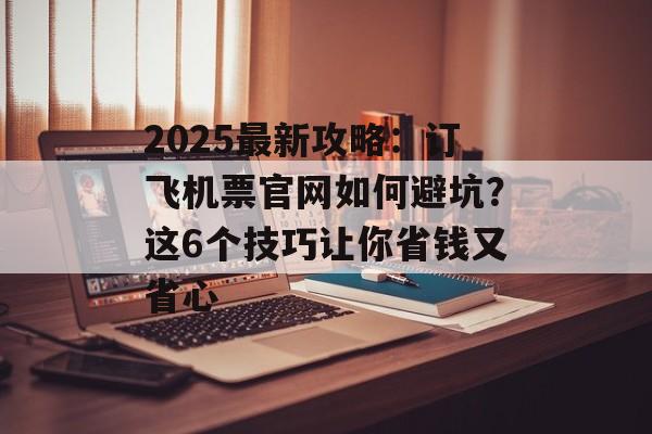 2025最新攻略：订飞机票官网如何避坑？这6个技巧让你省钱又省心-第1张图片-