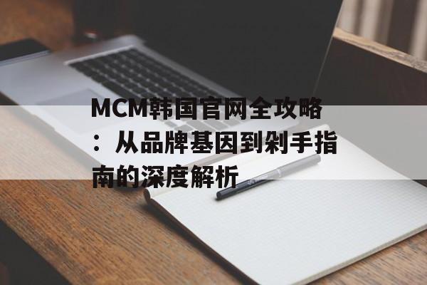 MCM韩国官网全攻略：从品牌基因到剁手指南的深度解析-第1张图片-