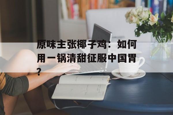 原味主张椰子鸡:如何用一锅清甜征服中国胃?-第1张图片- 原味主张椰子鸡:如何用一锅清甜征服中国胃?-第1张图片-