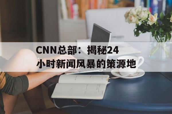 CNN总部:揭秘24小时新闻风暴的策源地-第1张图片- CNN总部:揭秘24小时新闻风暴的策源地-第1张图片-