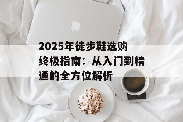 2025年徒步鞋选购终极指南：从入门到精通的全方位解析-第1张图片-