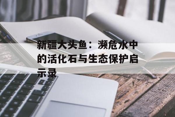 新疆大头鱼：濒危水中的活化石与生态保护启示录-第1张图片-