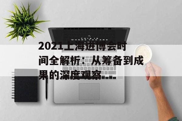 2021上海进博会时间全解析：从筹备到成果的深度观察-第1张图片-