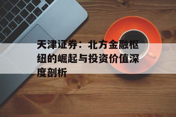 天津证券：北方金融枢纽的崛起与投资价值深度剖析-第1张图片-