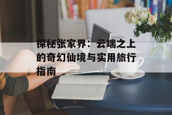 探秘张家界：云端之上的奇幻仙境与实用旅行指南-第1张图片-