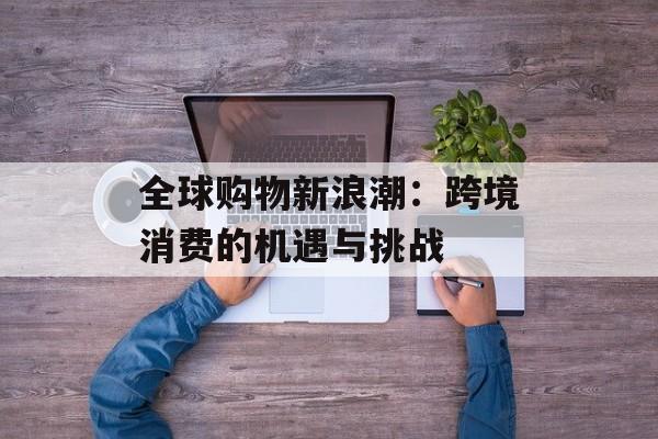 全球购物新浪潮：跨境消费的机遇与挑战-第1张图片-