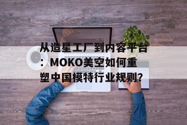 从造星工厂到内容平台:MOKO美空如何重塑中国模特行业规则?-第1张图片- 从造星工厂到内容平台:MOKO美空如何重塑中国模特行业规则?-第1张图片-