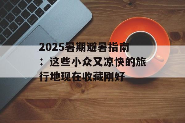 2025暑期避暑指南：这些小众又凉快的旅行地现在收藏刚好-第1张图片-