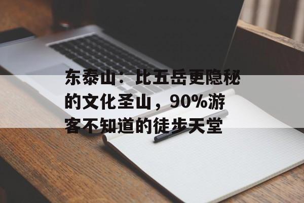 东泰山：比五岳更隐秘的文化圣山，90%游客不知道的徒步天堂-第1张图片-
