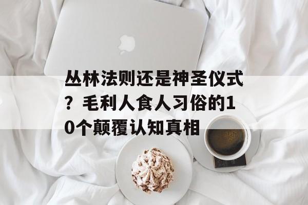 丛林法则还是神圣仪式？毛利人食人习俗的10个颠覆认知真相-第1张图片-