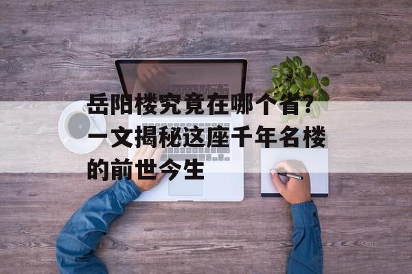 岳阳楼究竟在哪个省？一文揭秘这座千年名楼的前世今生-第1张图片-