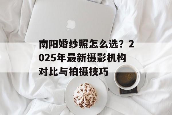 南阳婚纱照怎么选？2025年最新摄影机构对比与拍摄技巧-第1张图片-