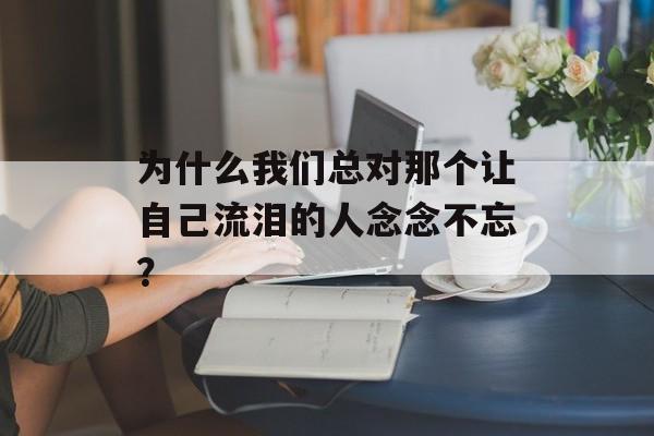 为什么我们总对那个让自己流泪的人念念不忘?-第1张图片- 为什么我们总对那个让自己流泪的人念念不忘?-第1张图片-