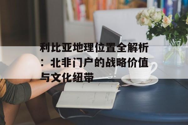 利比亚地理位置全解析:北非门户的战略价值与文化纽带-第1张图片- 利比亚地理位置全解析:北非门户的战略价值与文化纽带-第1张图片-