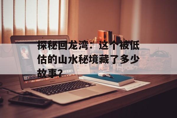 探秘回龙湾:这个被低估的山水秘境藏了多少故事?-第1张图片- 探秘回龙湾:这个被低估的山水秘境藏了多少故事?-第1张图片-