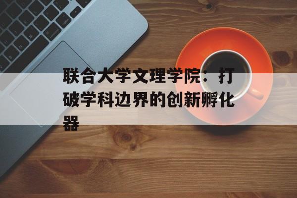 联合大学文理学院:打破学科边界的创新孵化器-第1张图片- 联合大学文理学院:打破学科边界的创新孵化器-第1张图片-