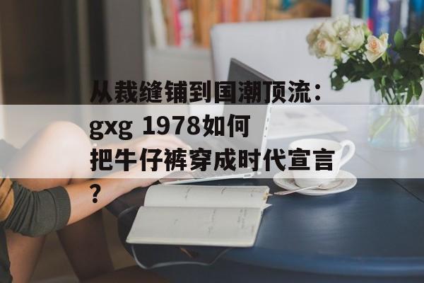 从裁缝铺到国潮顶流：gxg 1978如何把牛仔裤穿成时代宣言？-第1张图片-