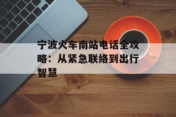 宁波火车南站电话全攻略：从紧急联络到出行智慧-第1张图片-