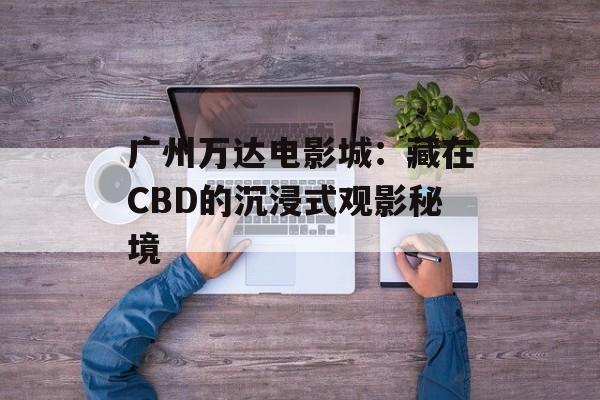 广州万达电影城：藏在CBD的沉浸式观影秘境-第1张图片-