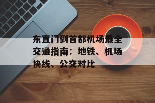 东直门到首都机场最全交通指南:地铁、机场快线、公交对比-第1张图片- 东直门到首都机场最全交通指南:地铁、机场快线、公交对比-第1张图片-