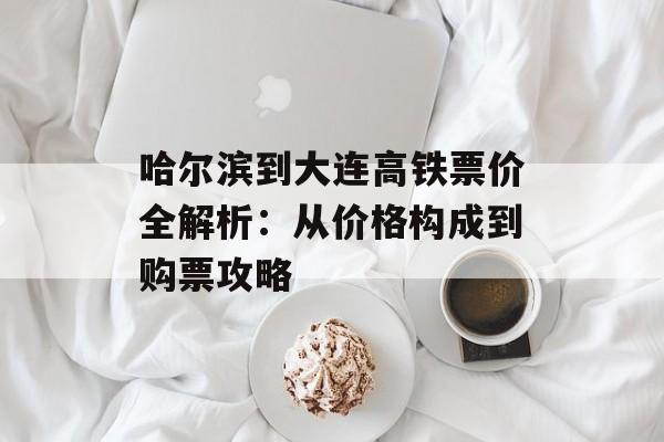 哈尔滨到大连高铁票价全解析：从价格构成到购票攻略-第1张图片-
