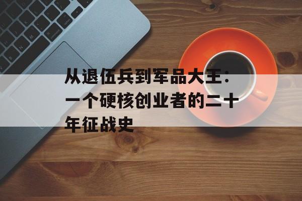 从退伍兵到军品大王：一个硬核创业者的二十年征战史-第1张图片-