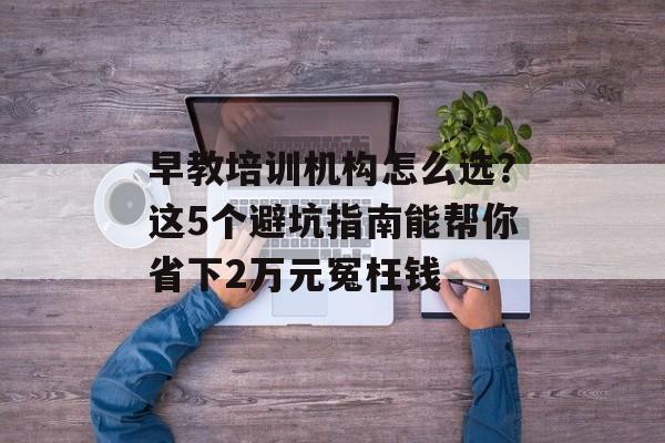 早教培训机构怎么选?这5个避坑指南能帮你省下2万元冤枉钱-第1张图片- 早教培训机构怎么选?这5个避坑指南能帮你省下2万元冤枉钱-第1张图片-