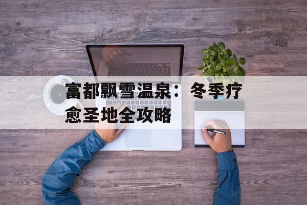 富都飘雪温泉：冬季疗愈圣地全攻略-第1张图片-