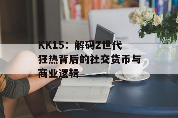KK15：解码Z世代狂热背后的社交货币与商业逻辑-第1张图片-