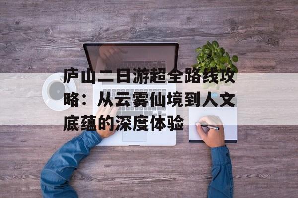 庐山二日游超全路线攻略:从云雾仙境到人文底蕴的深度体验-第1张图片- 庐山二日游超全路线攻略:从云雾仙境到人文底蕴的深度体验-第1张图片-